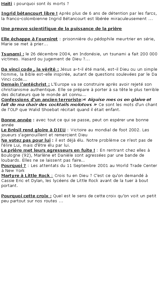 Zone de Texte: Hati : pourquoi sont ils morts ?
Ingrid btancourt libre ! Aprs plus de 6 ans de dtention par les farcs, la franco-colombienne Ingrid Btancourt est libre miraculeusement ...

Une preuve scientifique de la puissance de la prire

Elle chappe  Fourniret : prisonnire du pdophile meurtrier en srie, Marie se met  prier...

Tsunami : le 26 dcembre 2004, en Indonsie, un tsunami a fait 200 000 victimes. Hasard ou jugement de Dieu ?...

Da vinci code , la vrit : Jsus a-t-il t mari, est-il Dieu ou un simple homme, la Bible est-elle inspire, autant de questions souleves par le Da Vinci code.
Demain l'antchrist : L'Europe va se construire aprs avoir rejet son christianisme authentique. Elle se prpare  porter  sa tte le plus terrible des dictateurs que le monde ait connu.
Confessions d'un ancien terroriste: Aiguise mes os en glaive et fait de ma chair des cocktails molotovs  Ce sont les mots d'un chant de l'OLP que Walid Shoebat rcitait quand il tait enfant. 

Bonne anne : avec tout ce qui se passe, peut on esprer une bonne anneLe Brsil rend gloire  DIEU : Victoire au mondial de foot 2002. Les joueurs s'agenouillent et remercient Dieu 
Ne votez pas pour lui : il est dj lu. Notre problme ce n'est pas de l'lire Lui, mais d'tre lu par lui.
La prire met leurs agresseurs en fuite ! : En rentrant chez elles  Boulogne (92), Marlne et Danile sont agresses par une bande de loubards. Elles ne se laissent pas faire
Pourquoi ? : Les attentats du 11 Septembre 2001 au World Trade Center  New York
Martyre  Little Rock : Crois tu en Dieu ? C'est ce qu'on demand  Cassie Eric et Dylan, les lycens de Little Rock avant de la tuer  bout portant.

Pourquoi cette croix : Quel est le sens de cette croix quon voit un petit peu partout sur nos routes ...
