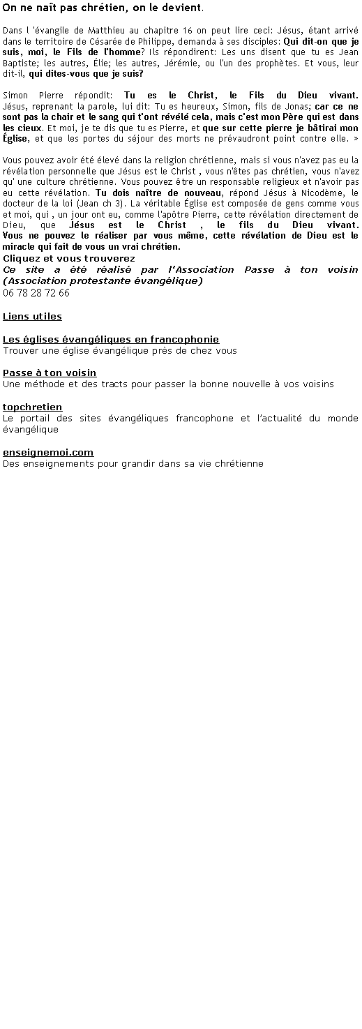 Zone de Texte: On ne nat pas chrtien, on le devient. 
Dans l 'vangile de Matthieu au chapitre 16 on peut lire ceci: Jsus, tant arriv dans le territoire de Csare de Philippe, demanda  ses disciples: Qui dit-on que je suis, moi, le Fils de l'homme? Ils rpondirent: Les uns disent que tu es Jean Baptiste; les autres, lie; les autres, Jrmie, ou l'un des prophtes. Et vous, leur dit-il, qui dites-vous que je suis?
Simon Pierre rpondit: Tu es le Christ, le Fils du Dieu vivant.
Jsus, reprenant la parole, lui dit: Tu es heureux, Simon, fils de Jonas; car ce ne sont pas la chair et le sang qui t'ont rvl cela, mais c'est mon Pre qui est dans les cieux. Et moi, je te dis que tu es Pierre, et que sur cette pierre je btirai mon glise, et que les portes du sjour des morts ne prvaudront point contre elle. 

Vous pouvez avoir t lev dans la religion chrtienne, mais si vous n'avez pas eu la rvlation personnelle que Jsus est le Christ , vous n'tes pas chrtien, vous n'avez qu' une culture chrtienne. Vous pouvez tre un responsable religieux et n'avoir pas eu cette rvlation. Tu dois natre de nouveau, rpond Jsus  Nicodme, le docteur de la loi (Jean ch 3). La vritable glise est compose de gens comme vous et moi, qui , un jour ont eu, comme l'aptre Pierre, cette rvlation directement de Dieu, que Jsus est le Christ , le fils du Dieu vivant. 
Vous ne pouvez le raliser par vous mme, cette rvlation de Dieu est le miracle qui fait de vous un vrai chrtien.Cliquez et vous trouverezCe site a t ralis par l'Association Passe  ton voisin (Association protestante vanglique)06 78 28 72 66Liens utilesLes glises vangliques en francophonieTrouver une glise vanglique prs de chez vousPasse  ton voisinUne mthode et des tracts pour passer la bonne nouvelle  vos voisinstopchretienLe portail des sites vangliques francophone et lactualit du monde vangliqueenseignemoi.comDes enseignements pour grandir dans sa vie chrtienne